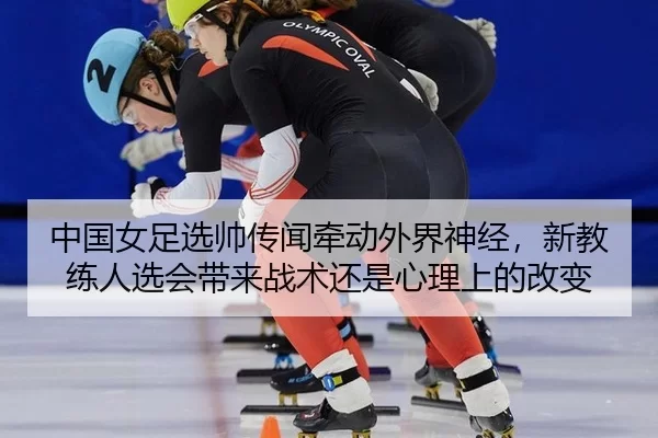 中国女足选帅传闻牵动外界神经，新教练人选会带来战术还是心理上的改变